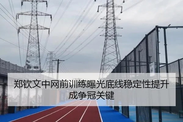 郑钦文中网前训练曝光底线稳定性提升成争冠关键